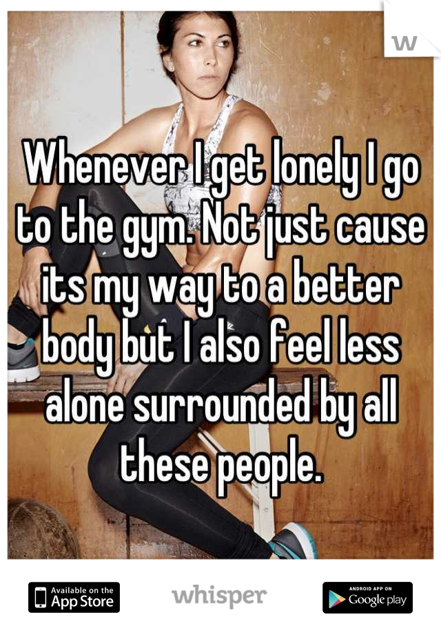 Whenever I get lonely I go to the gym. Not just cause its my way to a better body but I also feel less alone surrounded by all these people.