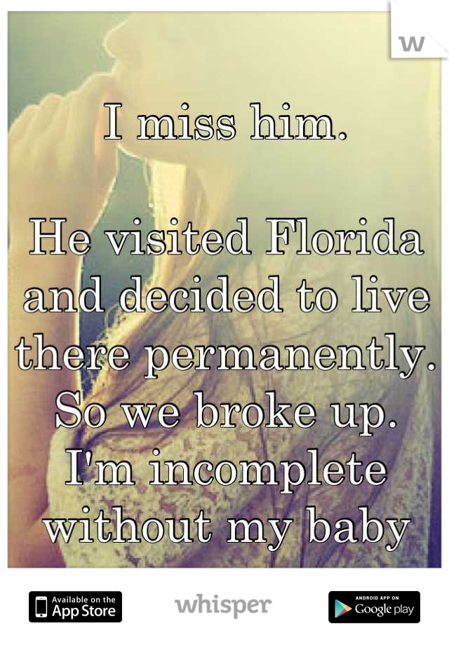 I miss him.

He visited Florida and decided to live there permanently. 
So we broke up.
I'm incomplete without my baby