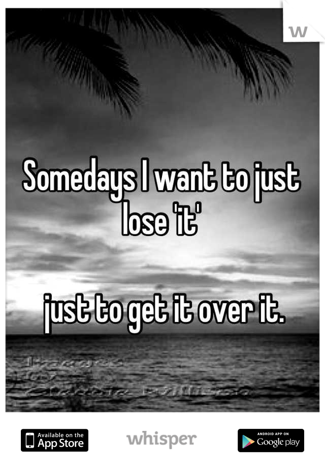 Somedays I want to just lose 'it'

 just to get it over it.