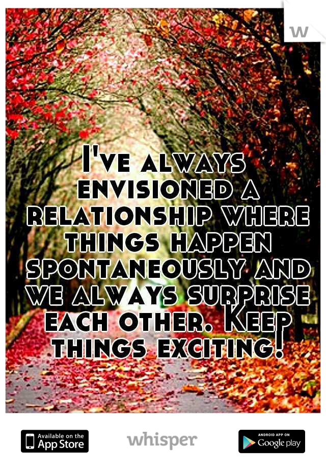 I've always envisioned a relationship where things happen spontaneously and we always surprise each other. Keep things exciting!