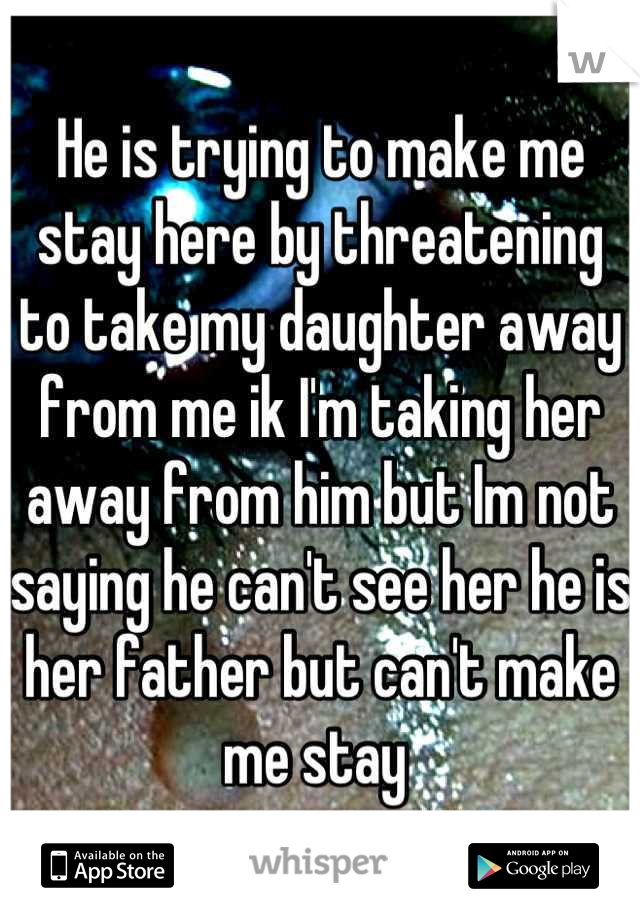 He is trying to make me stay here by threatening to take my daughter away from me ik I'm taking her away from him but Im not saying he can't see her he is her father but can't make me stay 