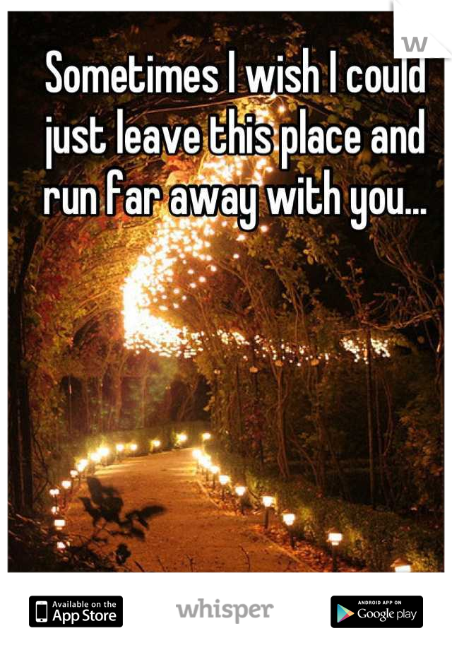 Sometimes I wish I could just leave this place and run far away with you...
