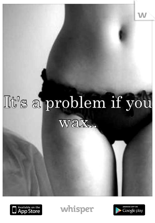 It's a problem if you 
wax..