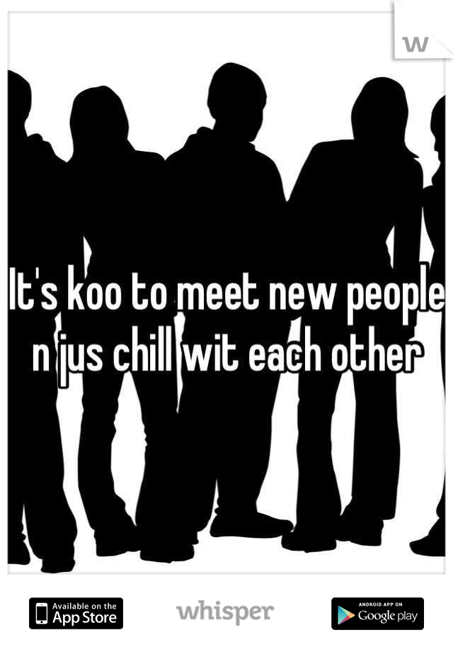 It's koo to meet new people n jus chill wit each other