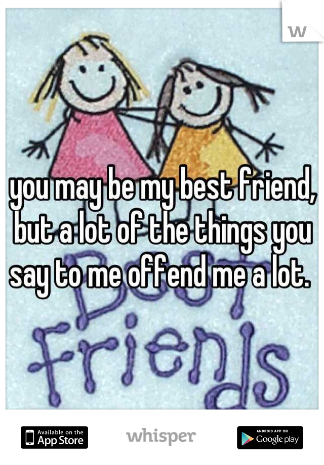you may be my best friend, but a lot of the things you say to me offend me a lot. 