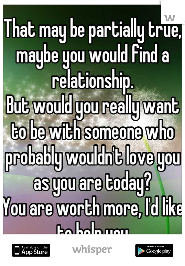 That may be partially true, maybe you would find a relationship.
But would you really want to be with someone who probably wouldn't love you as you are today?
You are worth more, I'd like to help you