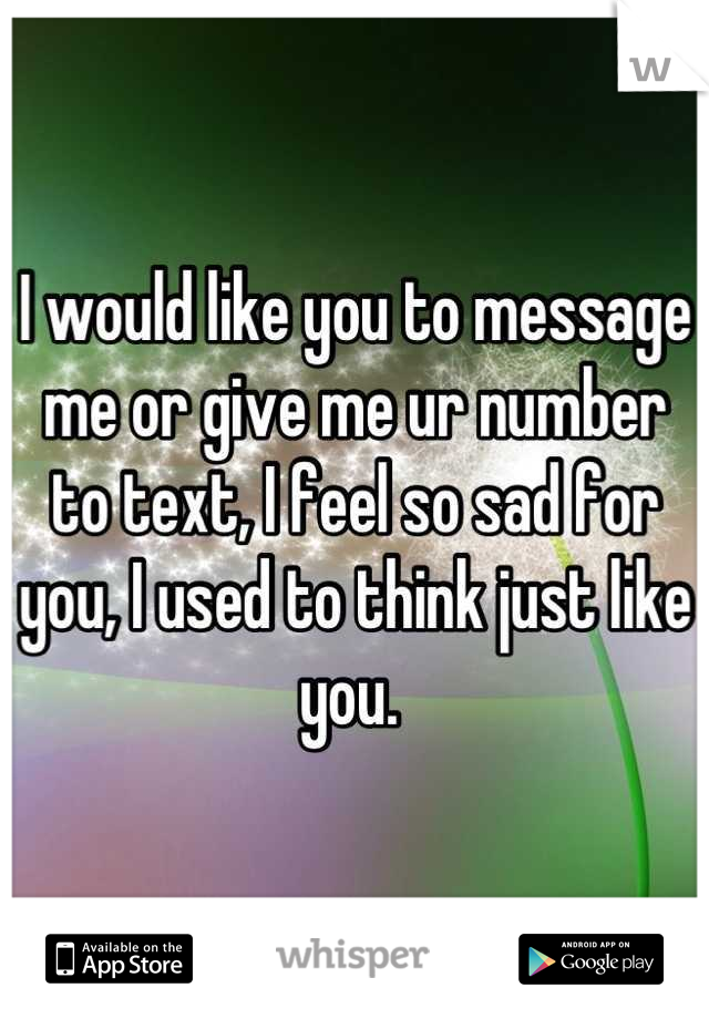 I would like you to message me or give me ur number to text, I feel so sad for you, I used to think just like you. 