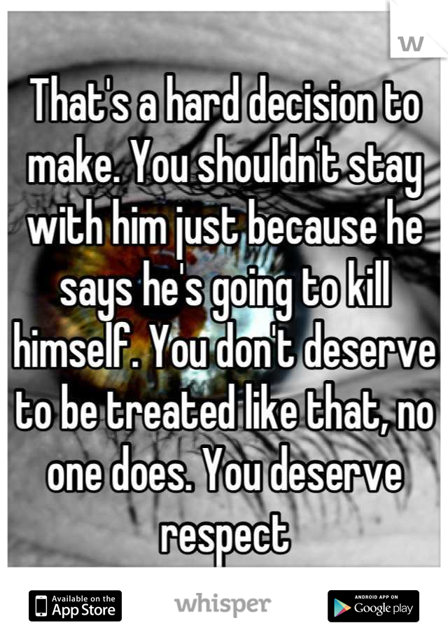 That's a hard decision to make. You shouldn't stay with him just because he says he's going to kill himself. You don't deserve to be treated like that, no one does. You deserve respect