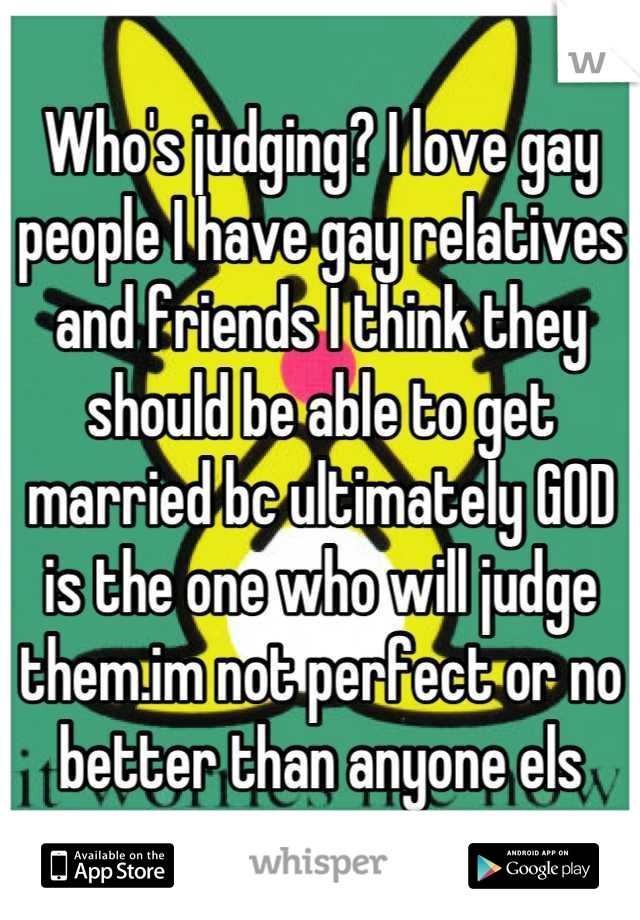 Who's judging? I love gay people I have gay relatives and friends I think they should be able to get married bc ultimately GOD is the one who will judge them.im not perfect or no better than anyone els