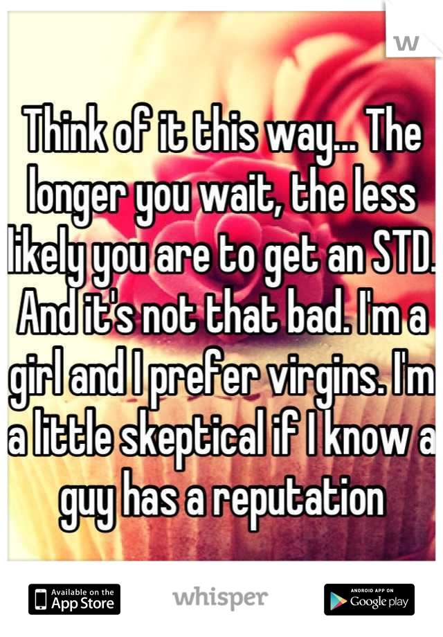 Think of it this way... The longer you wait, the less likely you are to get an STD. And it's not that bad. I'm a girl and I prefer virgins. I'm a little skeptical if I know a guy has a reputation