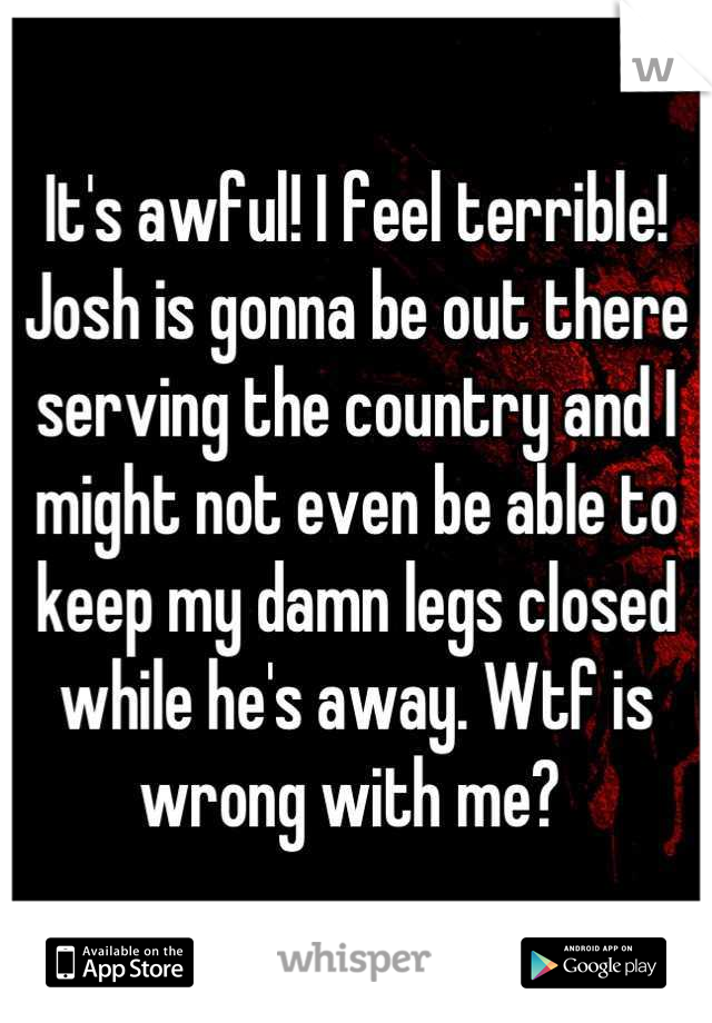 It's awful! I feel terrible! Josh is gonna be out there serving the country and I might not even be able to keep my damn legs closed while he's away. Wtf is wrong with me? 