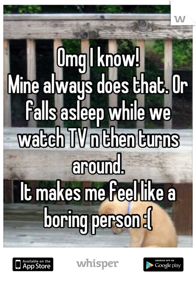 Omg I know! 
Mine always does that. Or falls asleep while we watch TV n then turns around. 
It makes me feel like a boring person :(