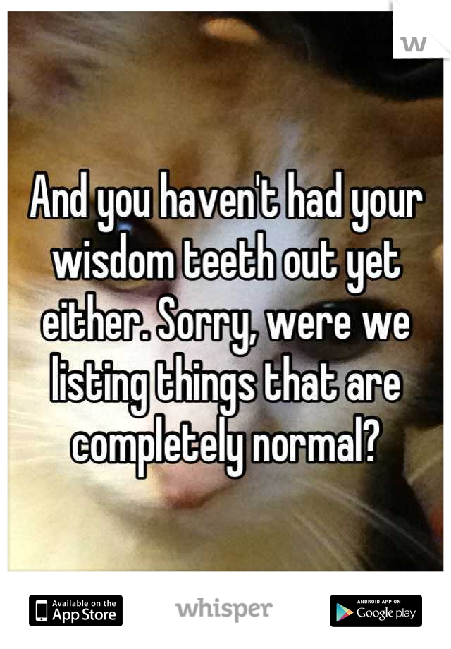 And you haven't had your wisdom teeth out yet either. Sorry, were we listing things that are completely normal?