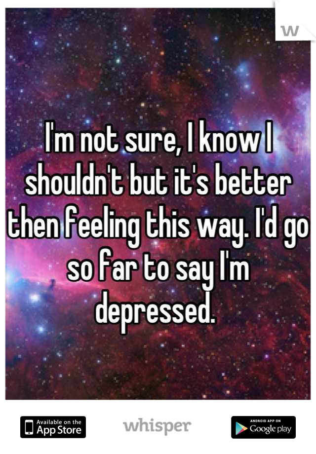 I'm not sure, I know I shouldn't but it's better then feeling this way. I'd go so far to say I'm depressed. 