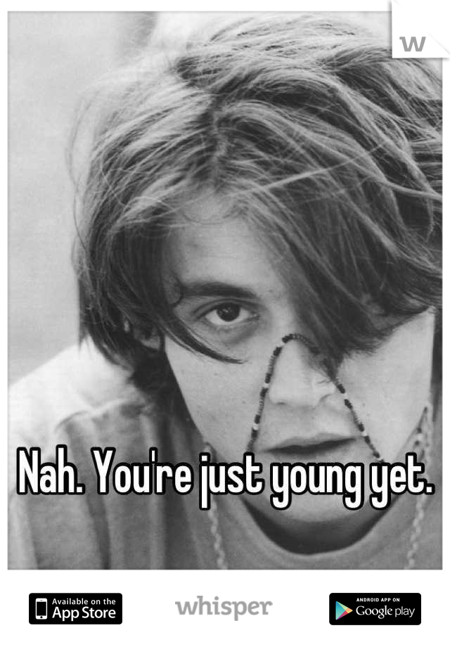 Nah. You're just young yet.