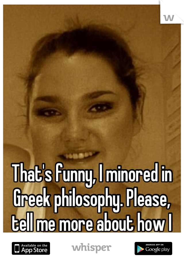 That's funny, I minored in Greek philosophy. Please, tell me more about how I date the wrong men ;)