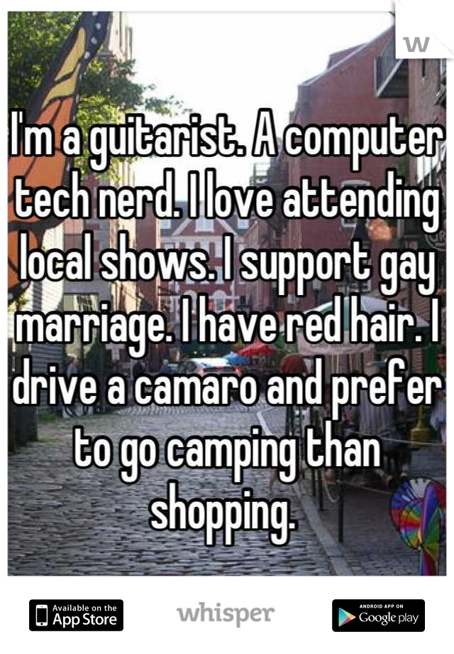 I'm a guitarist. A computer tech nerd. I love attending local shows. I support gay marriage. I have red hair. I drive a camaro and prefer to go camping than shopping. 