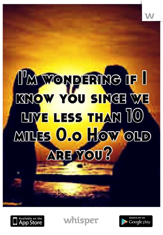 I'm wondering if I know you since we live less than 10 miles 0.o How old are you? 