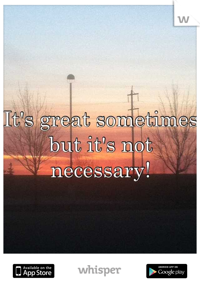 It's great sometimes but it's not necessary!