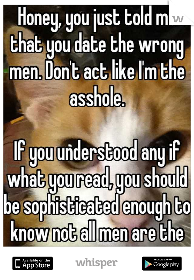 Honey, you just told me that you date the wrong men. Don't act like I'm the asshole.

If you understood any if what you read, you should be sophisticated enough to know not all men are the same.