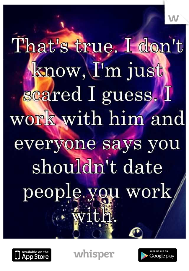 That's true. I don't know, I'm just scared I guess. I work with him and everyone says you shouldn't date people you work with. 