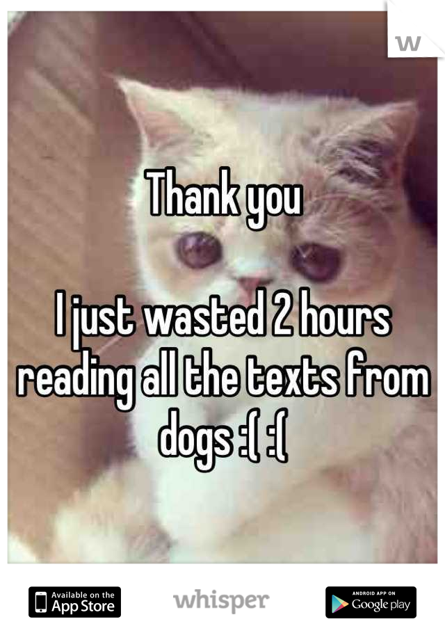 Thank you 

I just wasted 2 hours reading all the texts from dogs :( :(