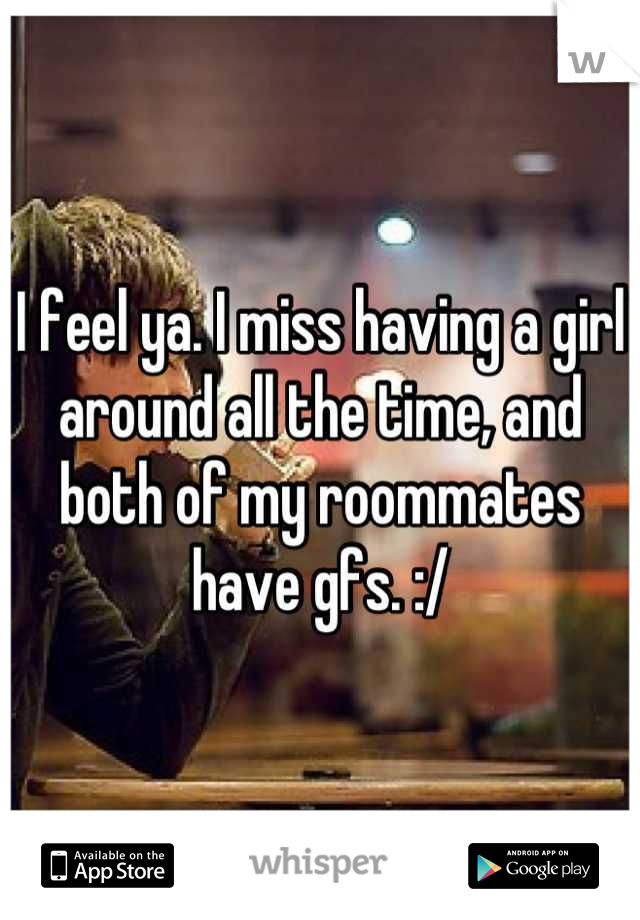 I feel ya. I miss having a girl around all the time, and both of my roommates have gfs. :/
