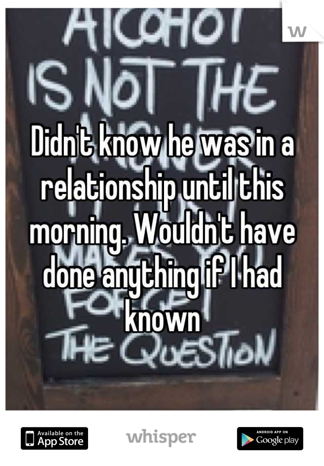 Didn't know he was in a relationship until this morning. Wouldn't have done anything if I had known