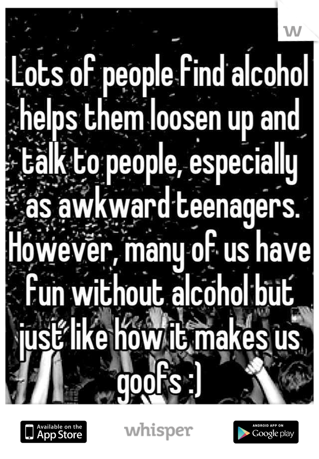 Lots of people find alcohol helps them loosen up and 
talk to people, especially
 as awkward teenagers. However, many of us have fun without alcohol but just like how it makes us goofs :)