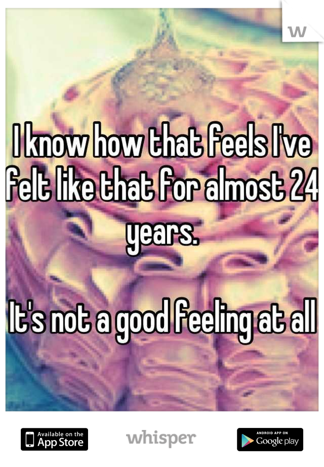 I know how that feels I've felt like that for almost 24 years.

It's not a good feeling at all