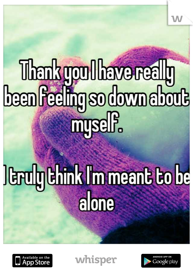 Thank you I have really been feeling so down about myself.

I truly think I'm meant to be alone