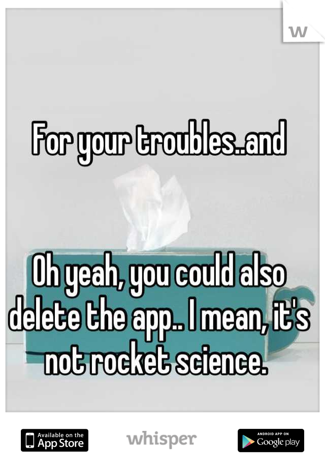 For your troubles..and 


Oh yeah, you could also delete the app.. I mean, it's not rocket science. 