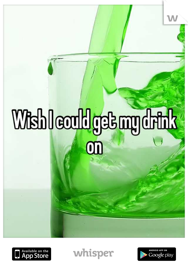 Wish I could get my drink on