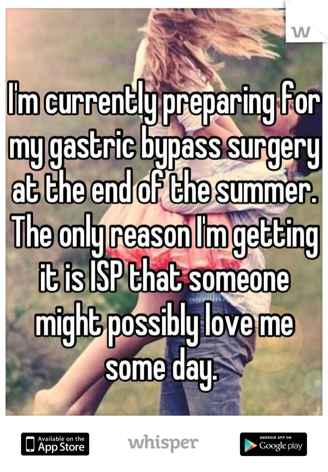 I'm currently preparing for my gastric bypass surgery at the end of the summer. The only reason I'm getting it is ISP that someone might possibly love me some day. 