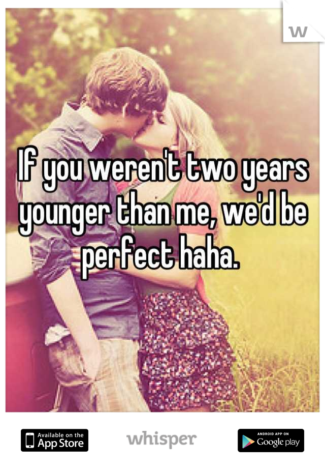 If you weren't two years younger than me, we'd be perfect haha. 
