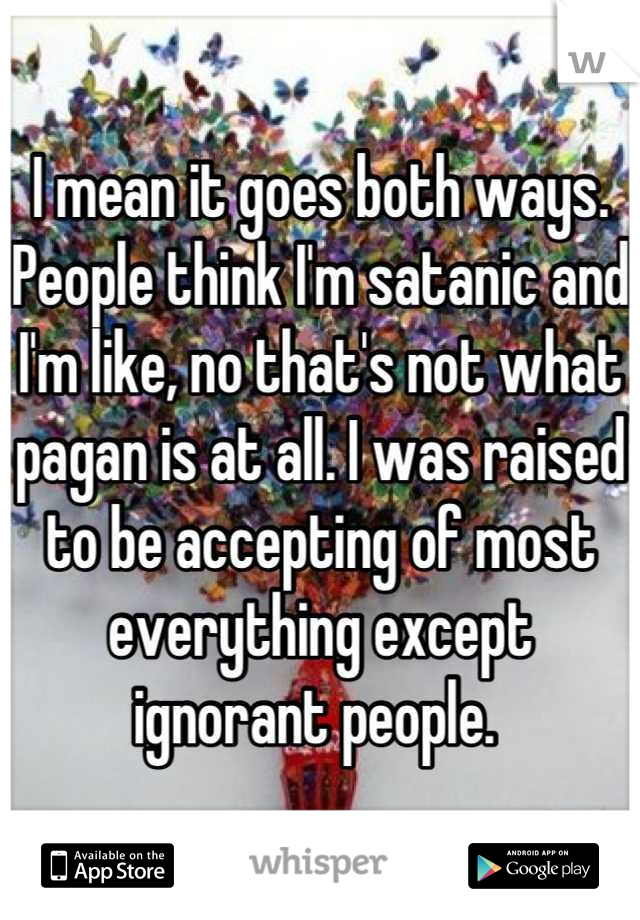I mean it goes both ways. People think I'm satanic and I'm like, no that's not what pagan is at all. I was raised to be accepting of most everything except ignorant people. 