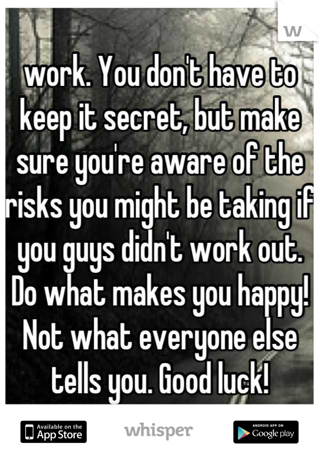 work. You don't have to keep it secret, but make sure you're aware of the risks you might be taking if you guys didn't work out. Do what makes you happy! Not what everyone else tells you. Good luck!