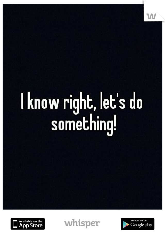 I know right, let's do something!