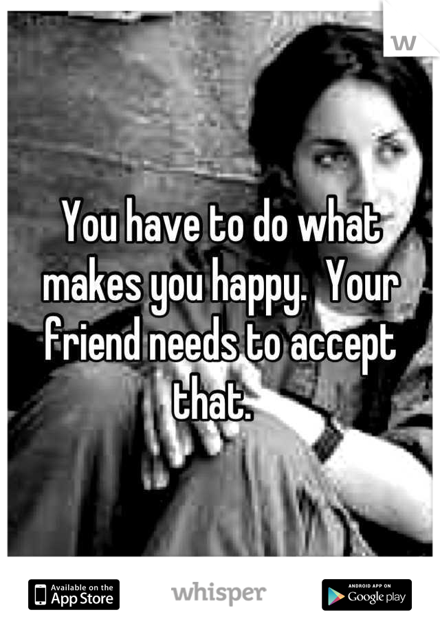 You have to do what makes you happy.  Your friend needs to accept that.  