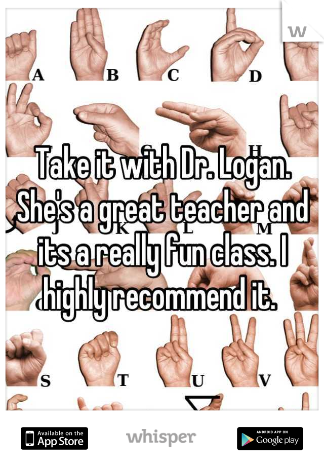 Take it with Dr. Logan. She's a great teacher and its a really fun class. I highly recommend it. 
