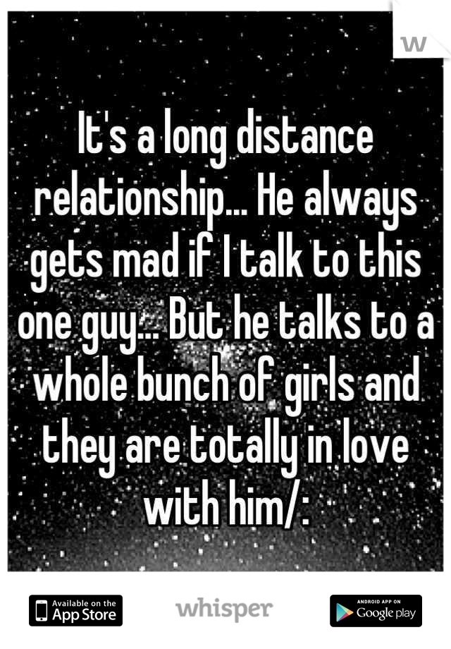 It's a long distance relationship... He always gets mad if I talk to this one guy... But he talks to a whole bunch of girls and they are totally in love with him/: