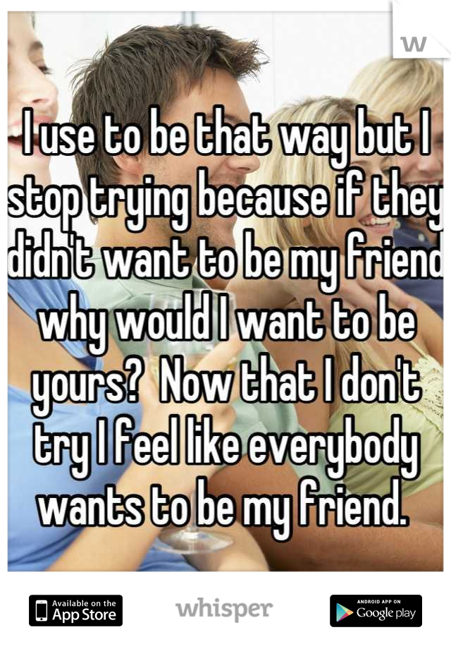 I use to be that way but I stop trying because if they didn't want to be my friend why would I want to be yours?  Now that I don't try I feel like everybody wants to be my friend. 