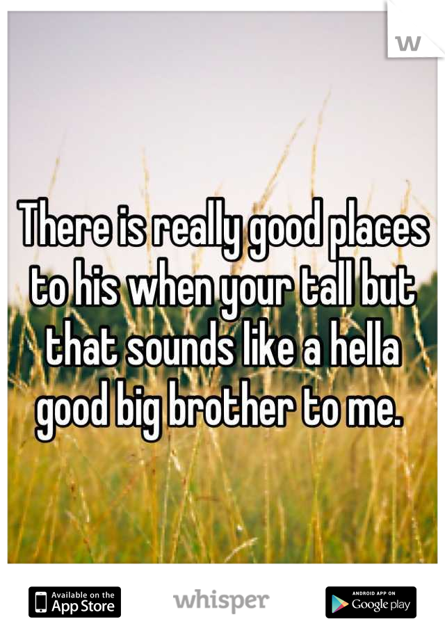 There is really good places to his when your tall but that sounds like a hella good big brother to me. 