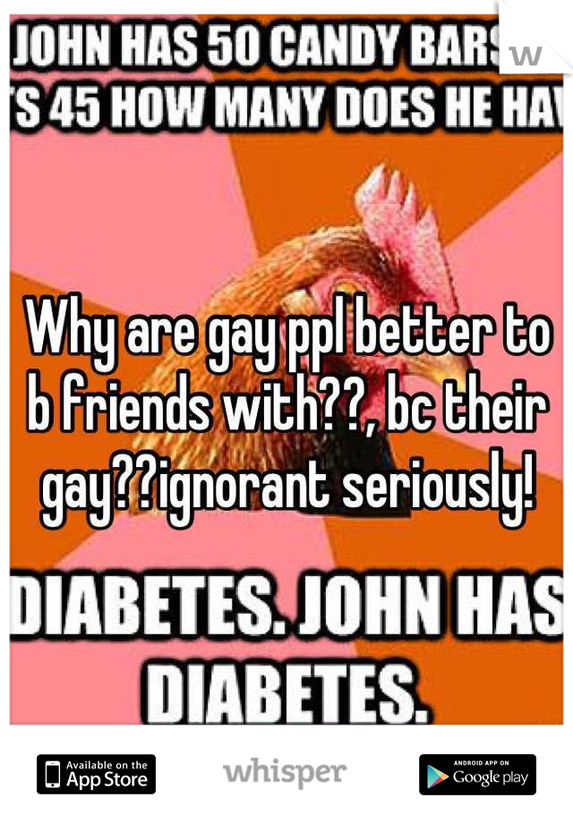 Why are gay ppl better to b friends with??, bc their gay??ignorant seriously!