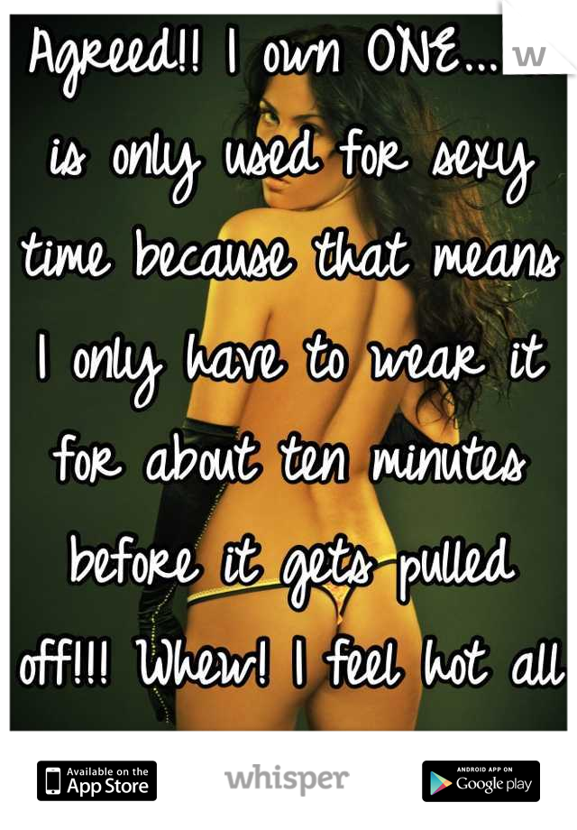 Agreed!! I own ONE... It is only used for sexy time because that means I only have to wear it for about ten minutes before it gets pulled off!!! Whew! I feel hot all of a sudden...