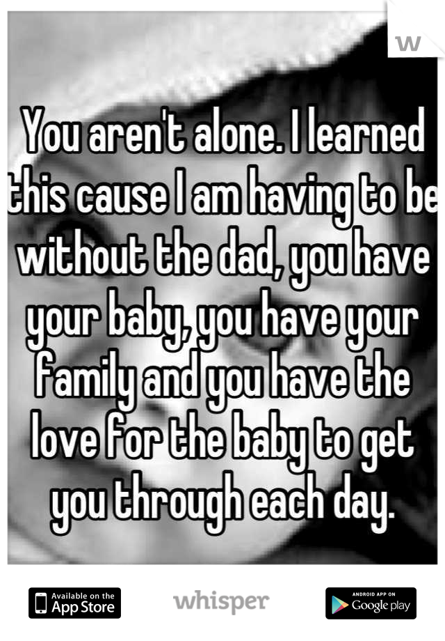 You aren't alone. I learned this cause I am having to be without the dad, you have your baby, you have your family and you have the love for the baby to get you through each day.