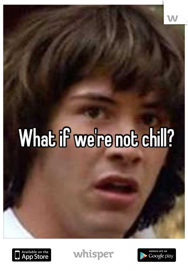 What if we're not chill?