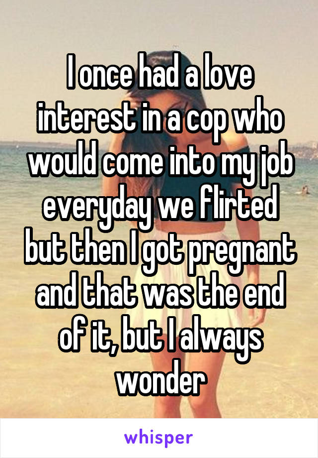 I once had a love interest in a cop who would come into my job everyday we flirted but then I got pregnant and that was the end of it, but I always wonder