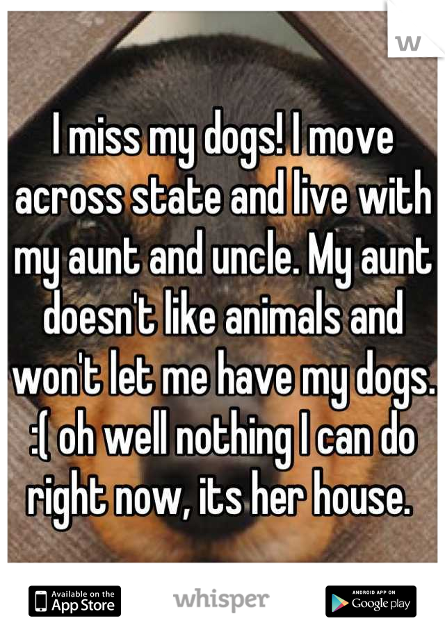 I miss my dogs! I move across state and live with my aunt and uncle. My aunt doesn't like animals and won't let me have my dogs. :( oh well nothing I can do right now, its her house. 