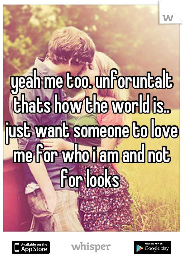 yeah me too. unforuntalt thats how the world is.. just want someone to love me for who i am and not for looks 